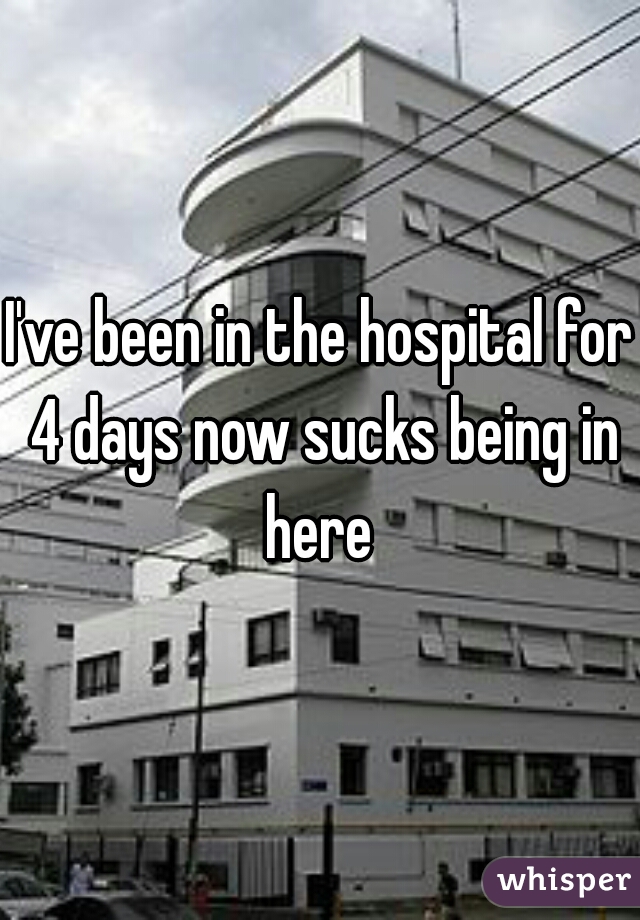 I've been in the hospital for 4 days now sucks being in here 