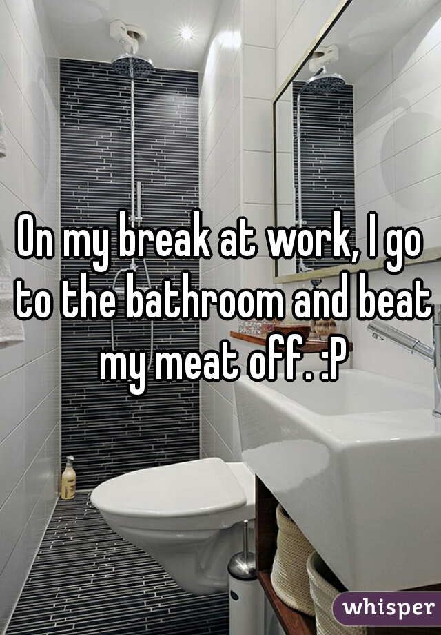 On my break at work, I go to the bathroom and beat my meat off. :P