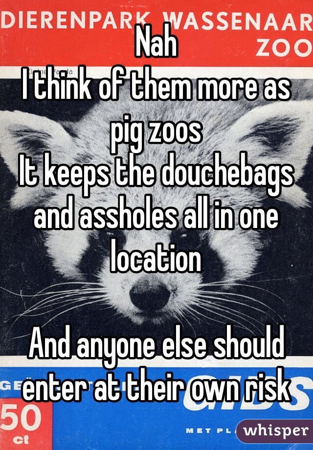 Nah
I think of them more as pig zoos 
It keeps the douchebags and assholes all in one location

And anyone else should enter at their own risk 