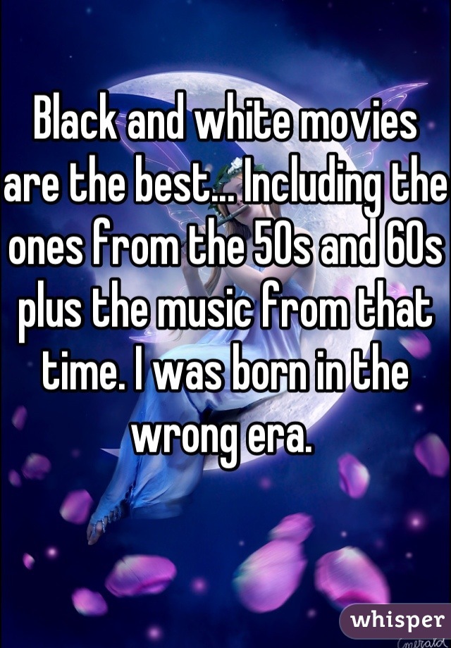 Black and white movies are the best... Including the ones from the 50s and 60s plus the music from that time. I was born in the wrong era. 