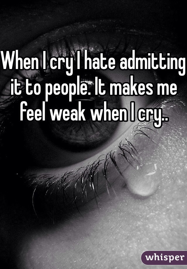 When I cry I hate admitting it to people. It makes me feel weak when I cry..