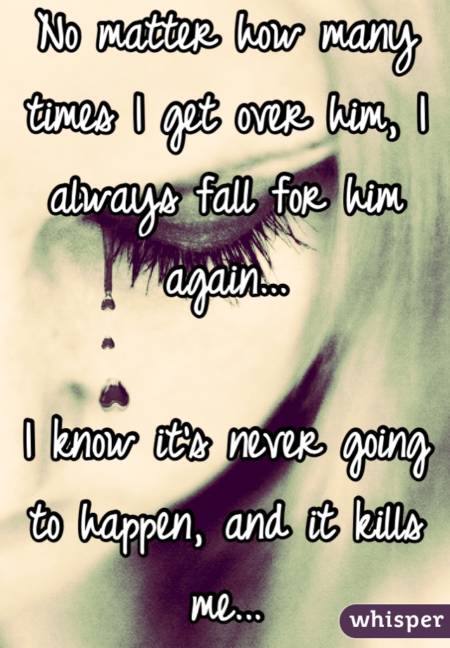 No matter how many times I get over him, I always fall for him again...

I know it's never going to happen, and it kills me...