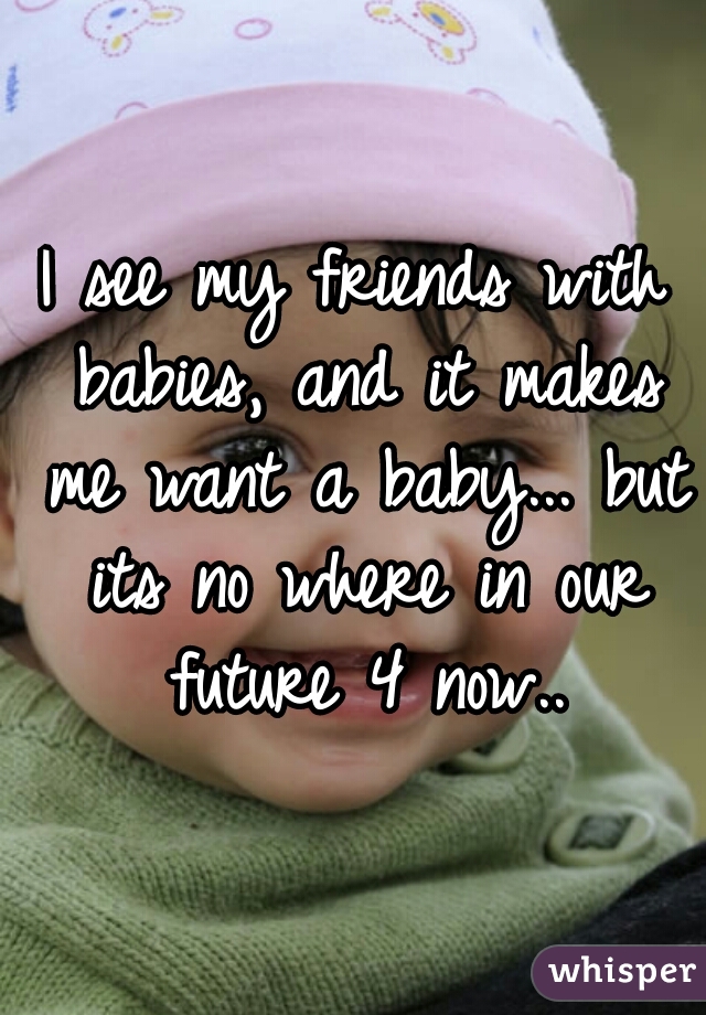 I see my friends with babies, and it makes me want a baby... but its no where in our future 4 now..