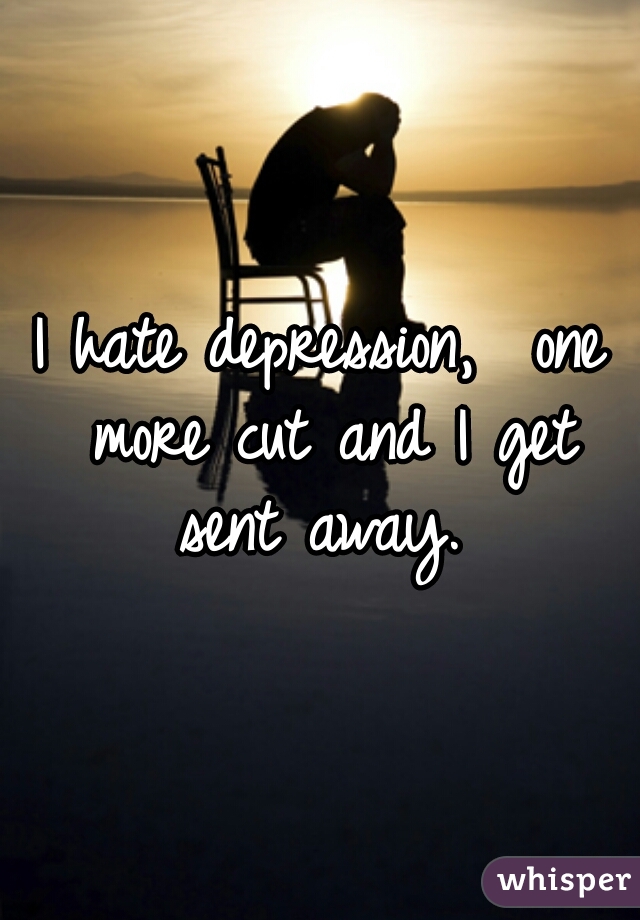 I hate depression,  one more cut and I get sent away. 