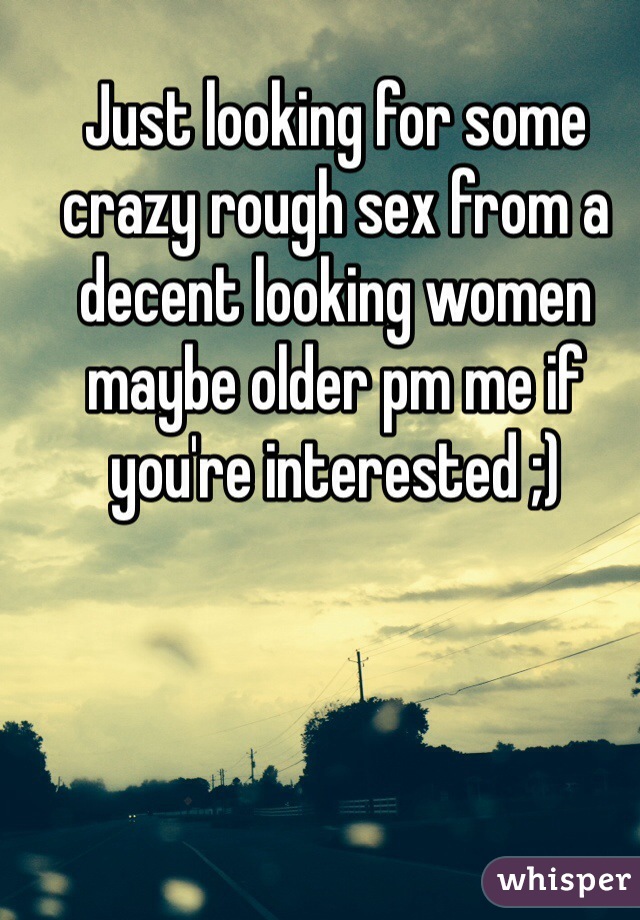 Just looking for some crazy rough sex from a decent looking women maybe older pm me if you're interested ;)