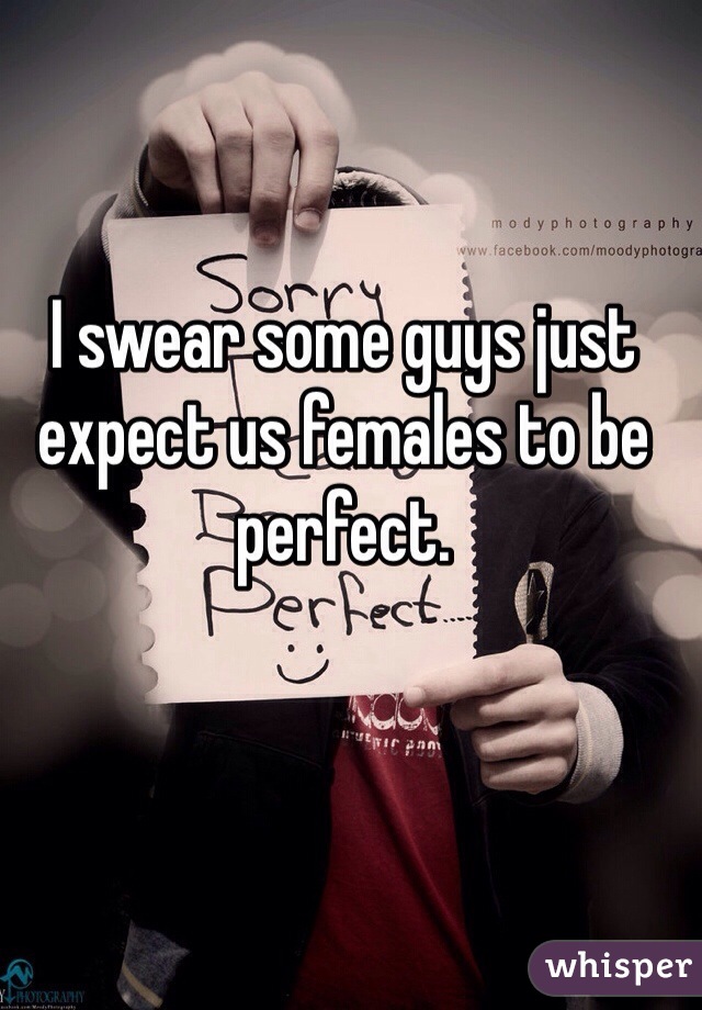 I swear some guys just expect us females to be perfect. 