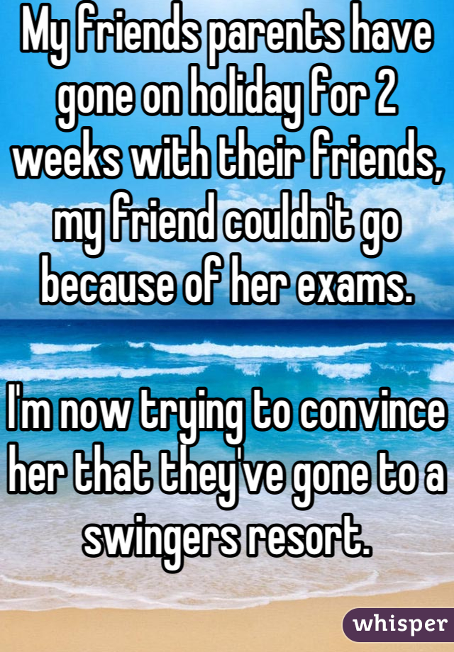 My friends parents have gone on holiday for 2 weeks with their friends, my friend couldn't go because of her exams.

I'm now trying to convince her that they've gone to a swingers resort.