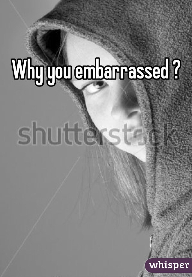 Why you embarrassed ?