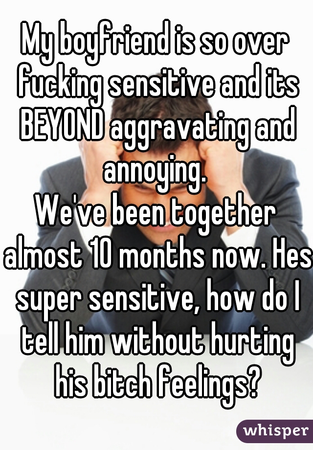 My boyfriend is so over fucking sensitive and its BEYOND aggravating and annoying. 
We've been together almost 10 months now. Hes super sensitive, how do I tell him without hurting his bitch feelings?