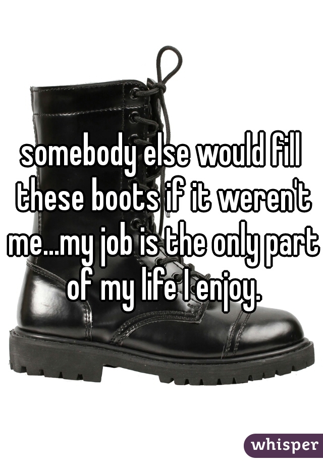 somebody else would fill these boots if it weren't me...my job is the only part of my life I enjoy.