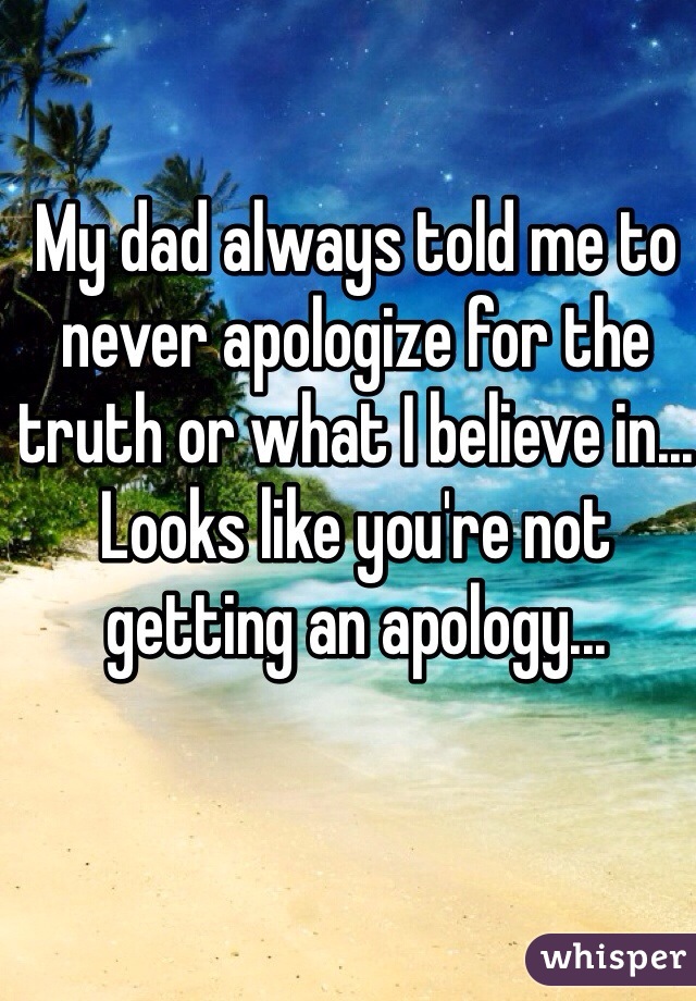 My dad always told me to never apologize for the truth or what I believe in... Looks like you're not getting an apology... 