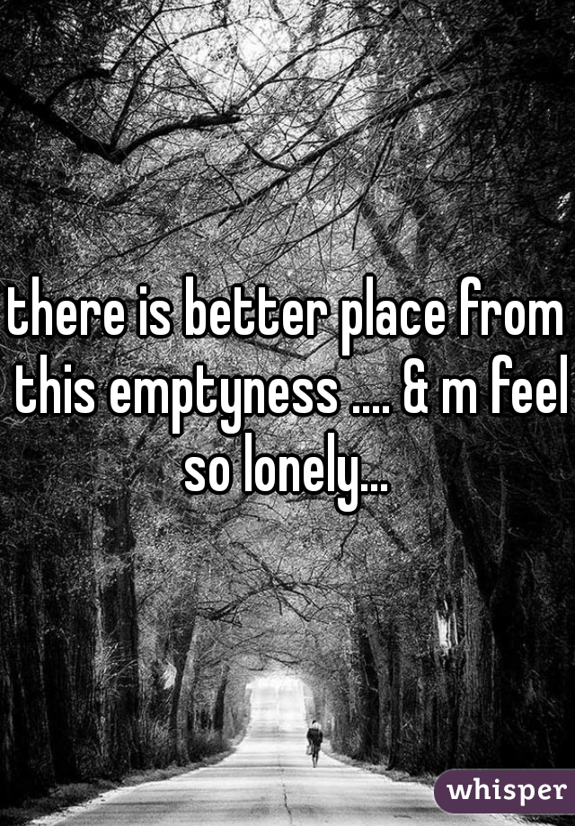 there is better place from this emptyness .... & m feel so lonely... 