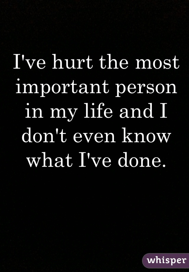 I've hurt the most important person in my life and I don't even know what I've done.
