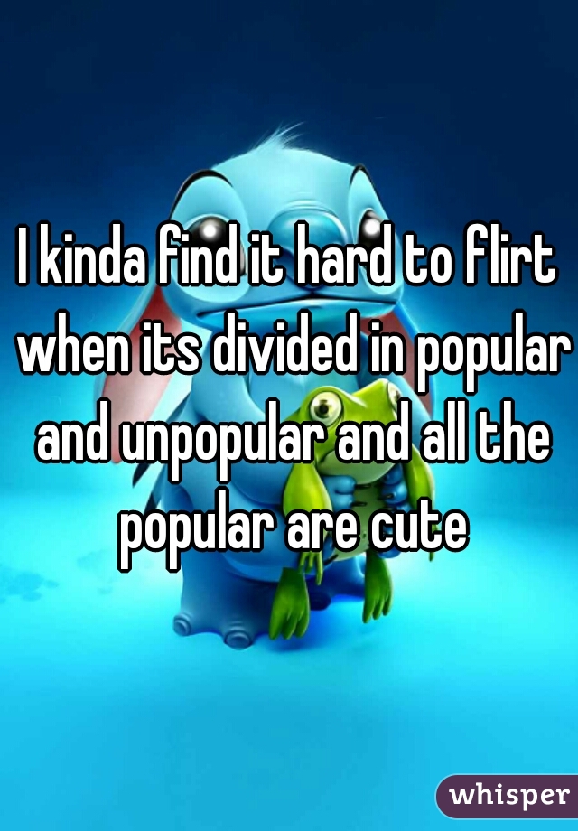 I kinda find it hard to flirt when its divided in popular and unpopular and all the popular are cute