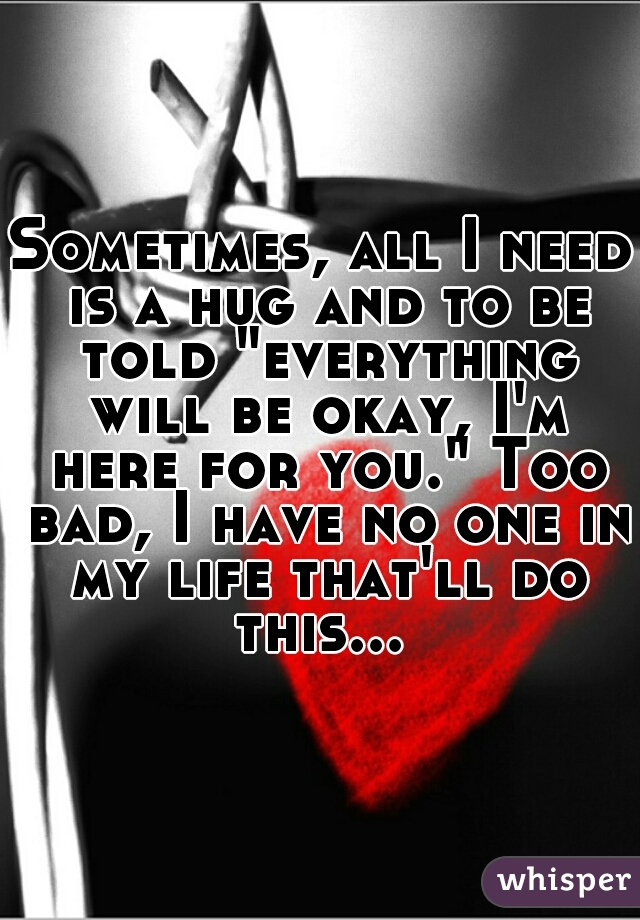 Sometimes, all I need is a hug and to be told "everything will be okay, I'm here for you." Too bad, I have no one in my life that'll do this... 