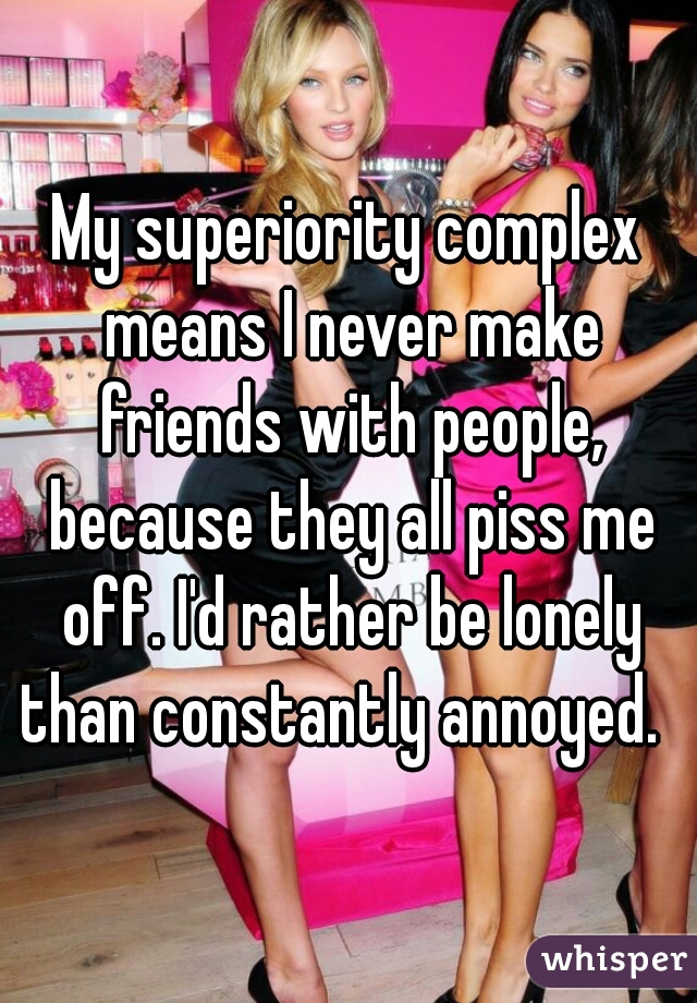 My superiority complex means I never make friends with people, because they all piss me off. I'd rather be lonely than constantly annoyed.  