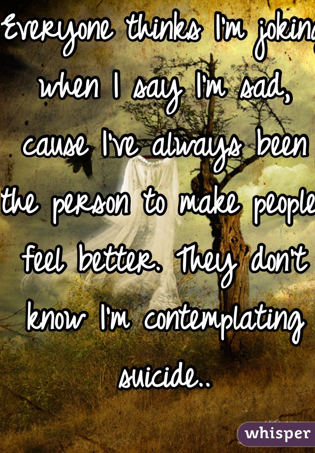 Everyone thinks I'm joking when I say I'm sad, cause I've always been the person to make people feel better. They don't know I'm contemplating suicide..