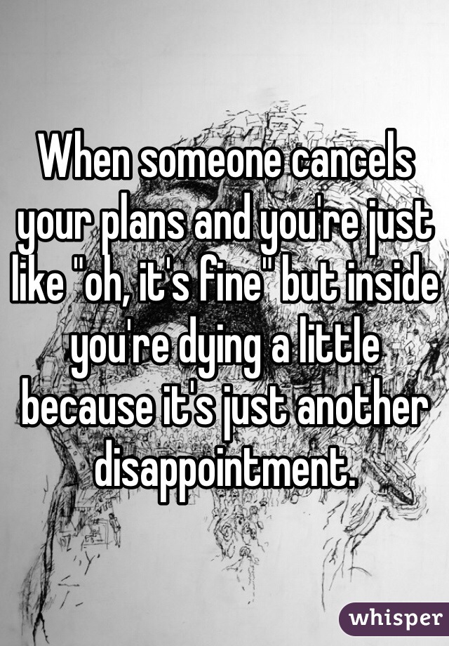 When someone cancels your plans and you're just like "oh, it's fine" but inside you're dying a little because it's just another disappointment. 