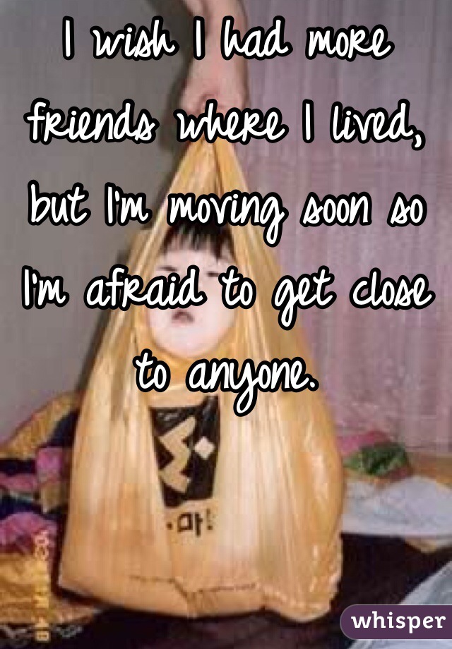 I wish I had more friends where I lived, but I'm moving soon so I'm afraid to get close to anyone.