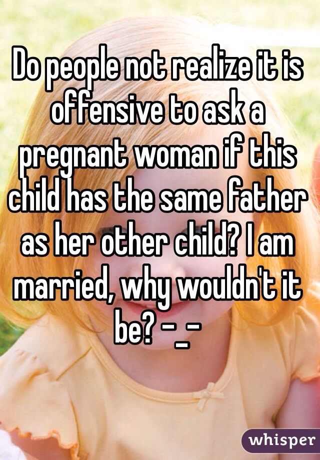 Do people not realize it is offensive to ask a pregnant woman if this child has the same father as her other child? I am married, why wouldn't it be? -_-