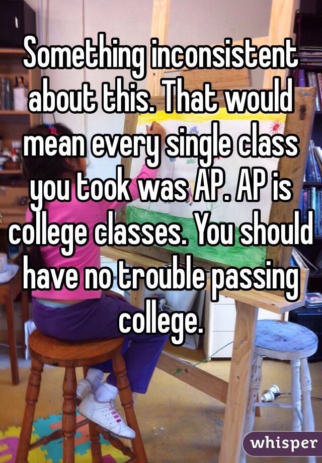 Something inconsistent about this. That would mean every single class you took was AP. AP is college classes. You should have no trouble passing college.