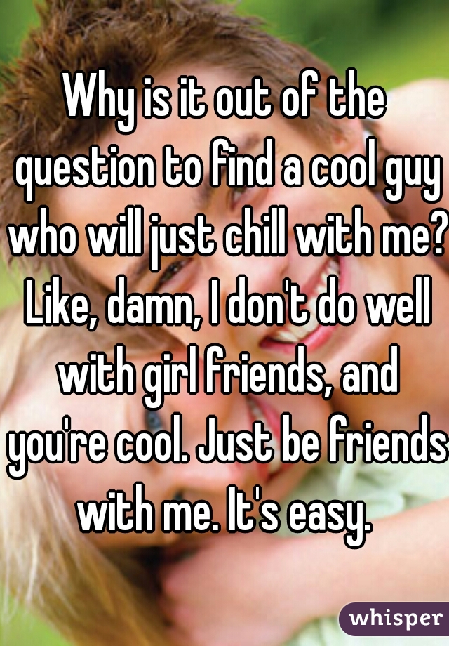 Why is it out of the question to find a cool guy who will just chill with me? Like, damn, I don't do well with girl friends, and you're cool. Just be friends with me. It's easy. 