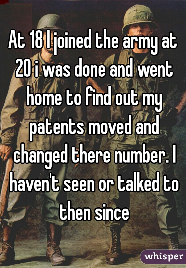 At 18 I joined the army at 20 i was done and went home to find out my patents moved and changed there number. I haven't seen or talked to then since