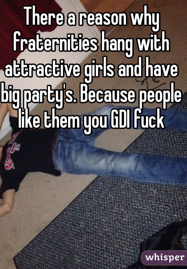 There a reason why fraternities hang with attractive girls and have big party's. Because people like them you GDI fuck