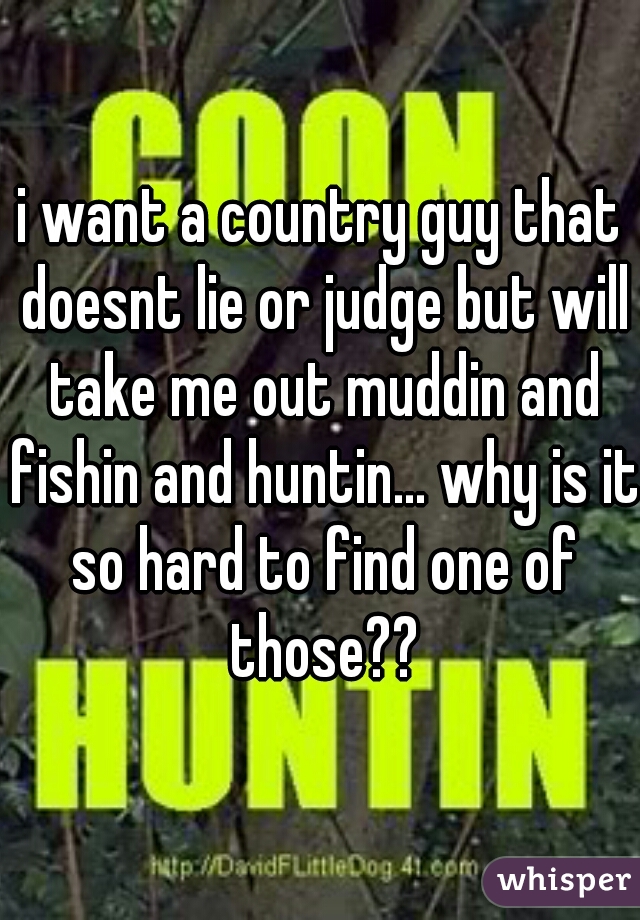 i want a country guy that doesnt lie or judge but will take me out muddin and fishin and huntin... why is it so hard to find one of those??