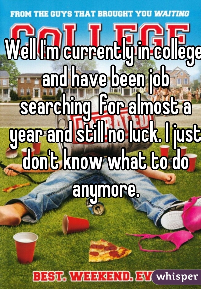 Well I'm currently in college and have been job searching  for almost a year and still no luck. I just don't know what to do anymore.