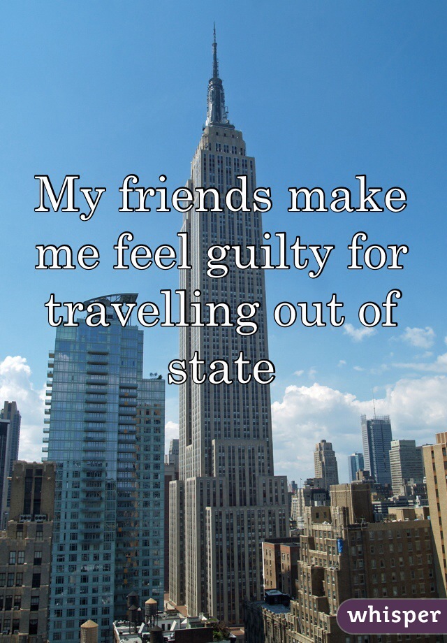 My friends make me feel guilty for travelling out of state 