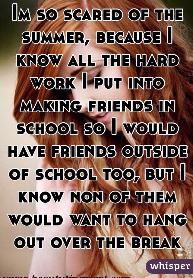 Im so scared of the summer, because I know all the hard work I put into making friends in school so I would have friends outside of school too, but I know non of them would want to hang out over the break