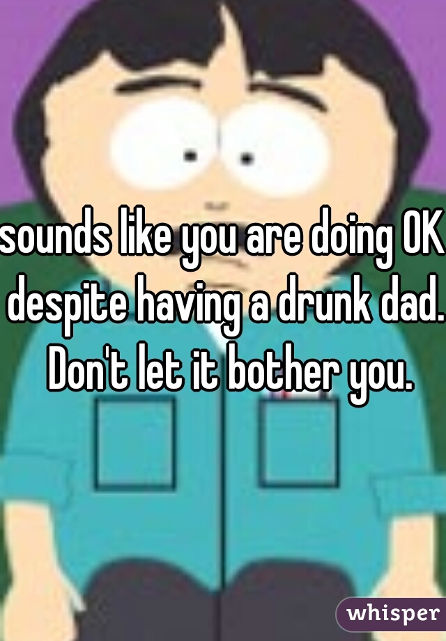 sounds like you are doing OK despite having a drunk dad.  Don't let it bother you.