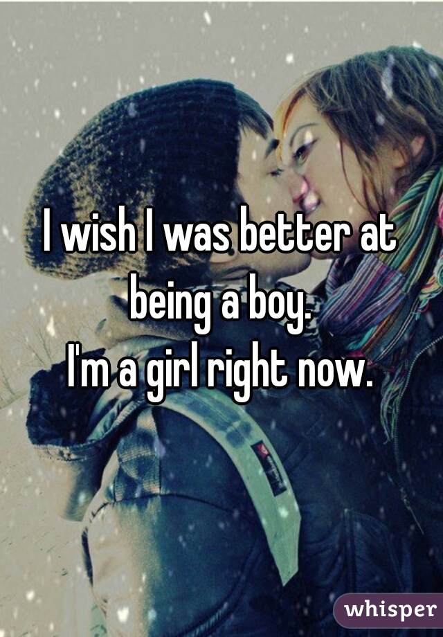 I wish I was better at being a boy. 


I'm a girl right now.