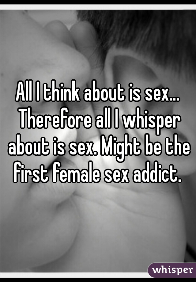 All I think about is sex... Therefore all I whisper about is sex. Might be the first female sex addict. 