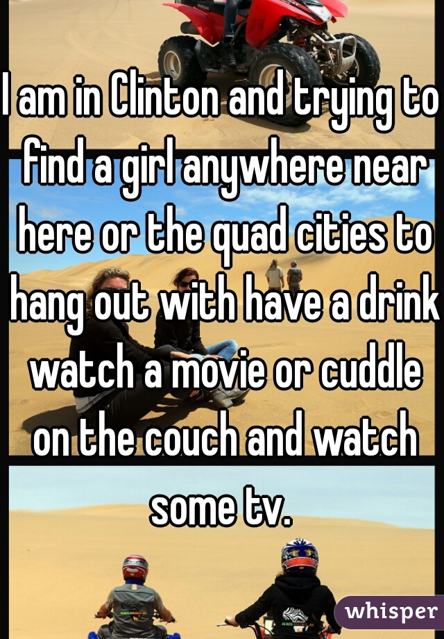 I am in Clinton and trying to find a girl anywhere near here or the quad cities to hang out with have a drink watch a movie or cuddle on the couch and watch some tv. 