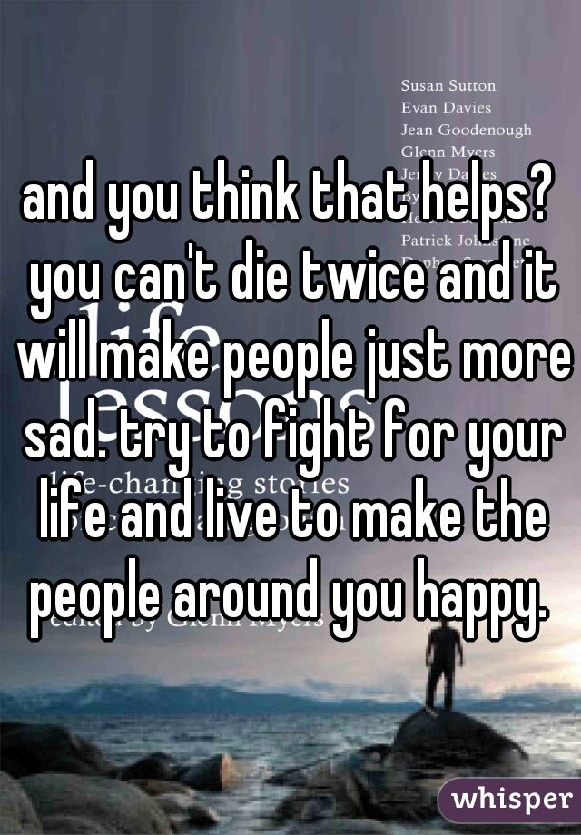 and you think that helps? you can't die twice and it will make people just more sad. try to fight for your life and live to make the people around you happy. 