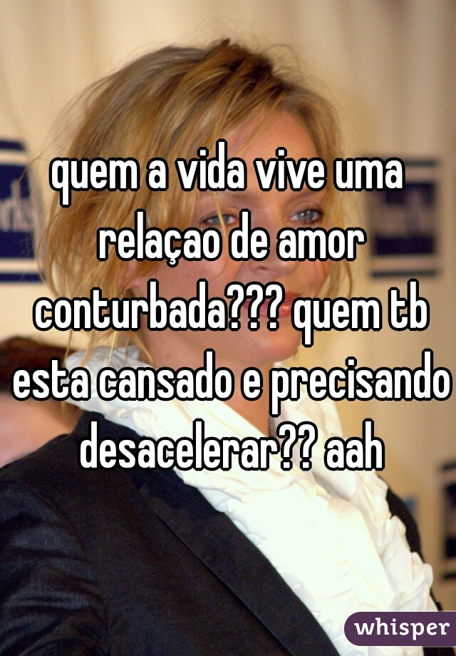 quem a vida vive uma relaçao de amor conturbada??? quem tb esta cansado e precisando desacelerar?? aah