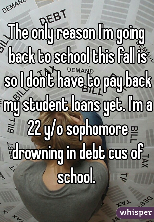 The only reason I'm going back to school this fall is so I don't have to pay back my student loans yet. I'm a 22 y/o sophomore drowning in debt cus of school. 