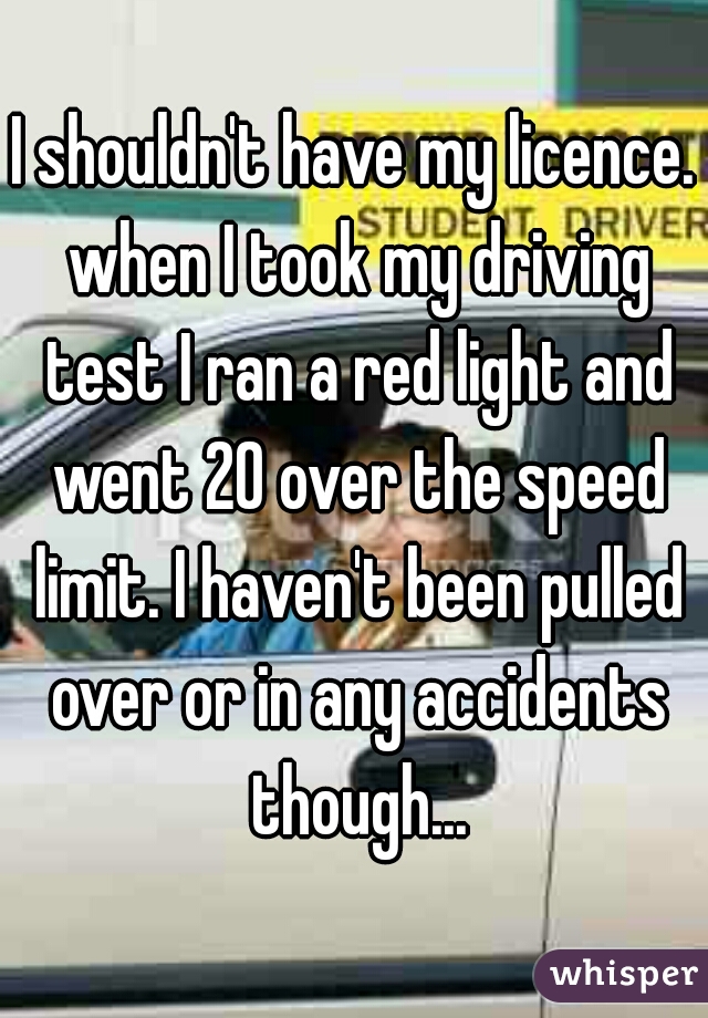 I shouldn't have my licence. when I took my driving test I ran a red light and went 20 over the speed limit. I haven't been pulled over or in any accidents though...