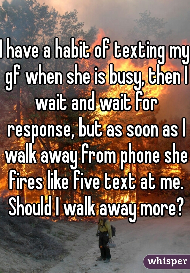 I have a habit of texting my gf when she is busy, then I wait and wait for response, but as soon as I walk away from phone she fires like five text at me. Should I walk away more?