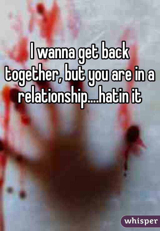 I wanna get back together, but you are in a relationship....hatin it