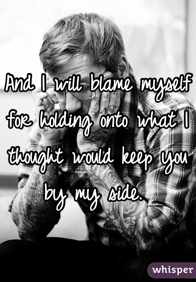 And I will blame myself for holding onto what I thought would keep you by my side. 