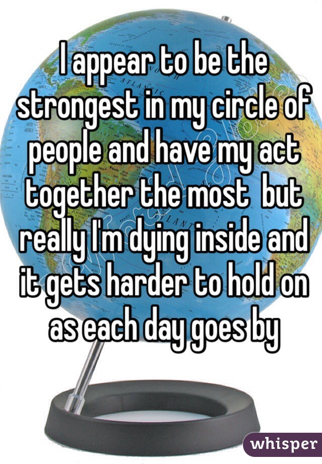 I appear to be the strongest in my circle of people and have my act together the most  but really I'm dying inside and it gets harder to hold on as each day goes by