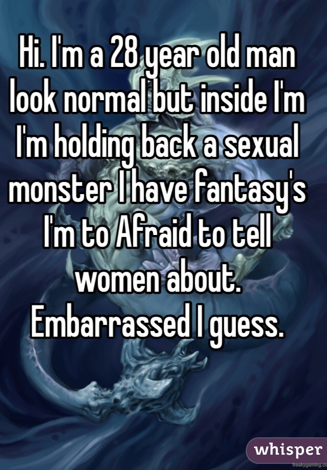 Hi. I'm a 28 year old man look normal but inside I'm I'm holding back a sexual monster I have fantasy's I'm to Afraid to tell women about. Embarrassed I guess. 