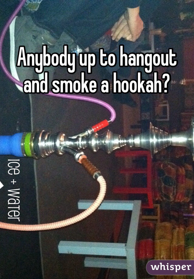 Anybody up to hangout and smoke a hookah?