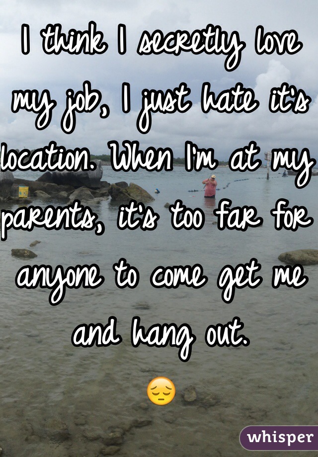 I think I secretly love my job, I just hate it's location. When I'm at my parents, it's too far for anyone to come get me and hang out. 
😔