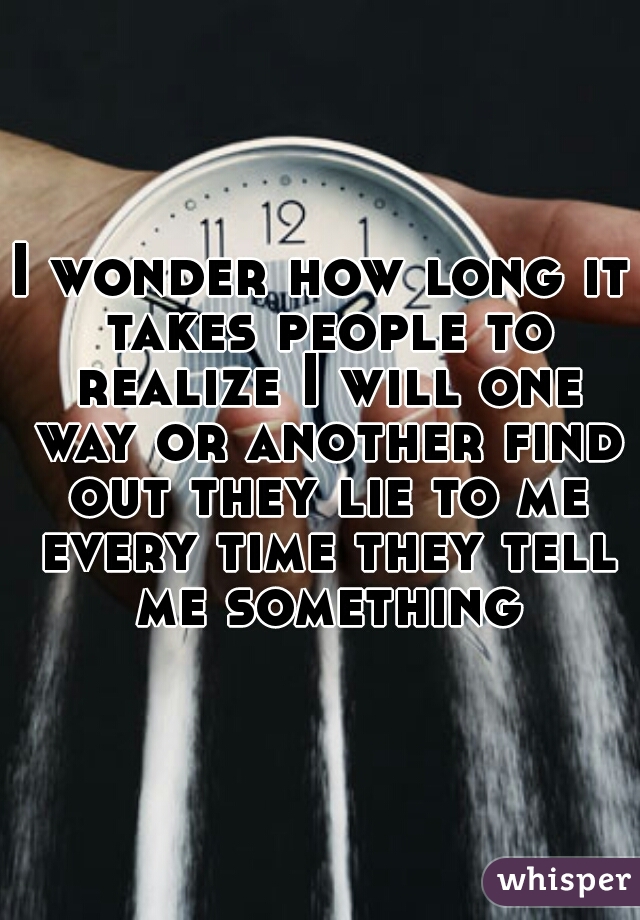 I wonder how long it takes people to realize I will one way or another find out they lie to me every time they tell me something