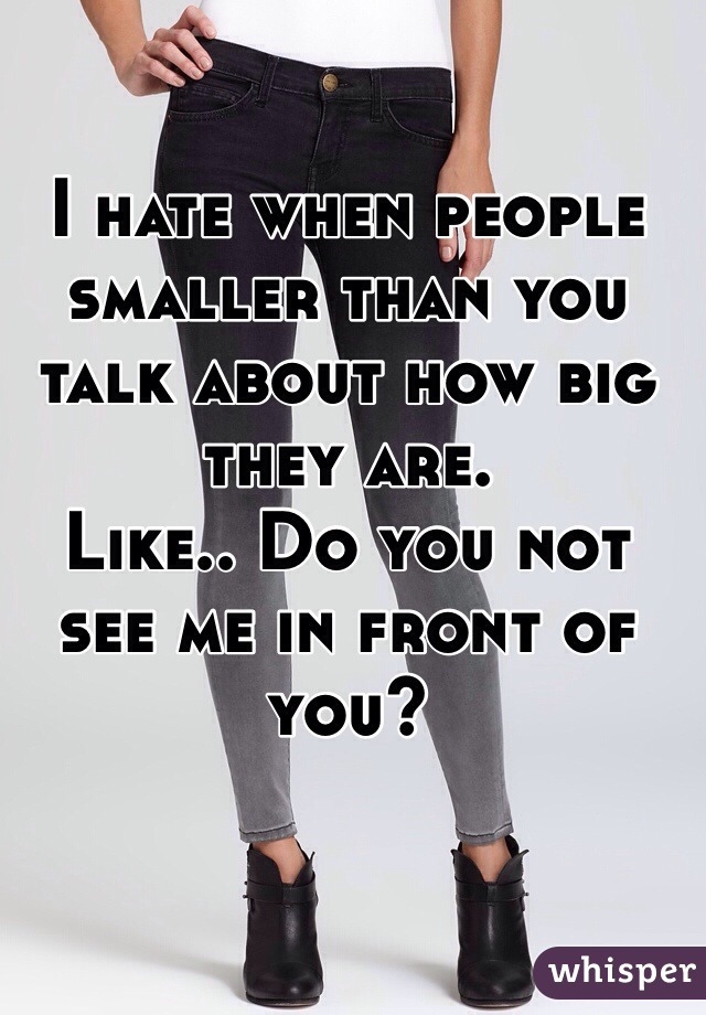 I hate when people smaller than you talk about how big they are. 
Like.. Do you not see me in front of you? 