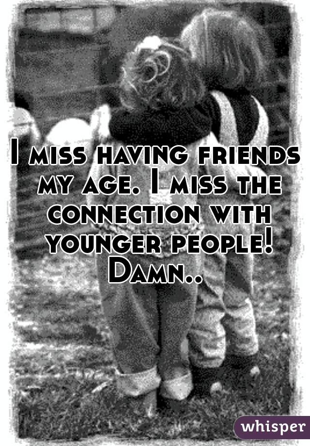 I miss having friends my age. I miss the connection with younger people! Damn.. 